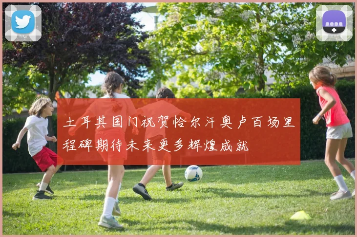 土耳其国门祝贺恰尔汗奥卢百场里程碑期待未来更多辉煌成就