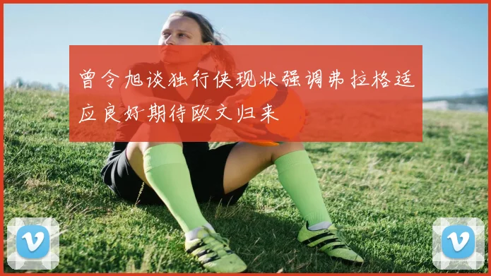 曾令旭谈独行侠现状强调弗拉格适应良好期待欧文归来