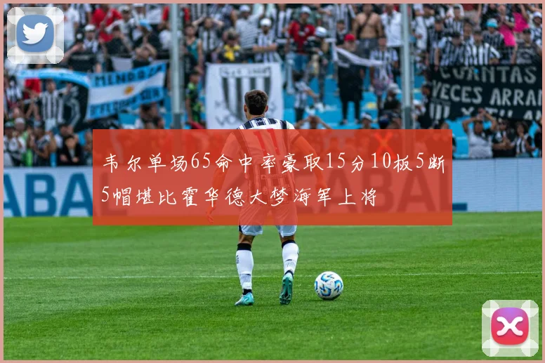 韦尔单场65命中率豪取15分10板5断5帽堪比霍华德大梦海军上将