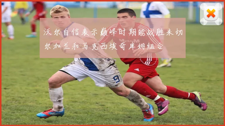 沃尔自信表示巅峰时期能战胜米切尔加兰和马克西埃奇库姆组合