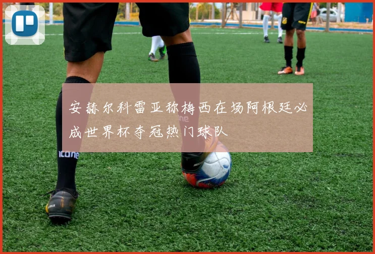 安赫尔科雷亚称梅西在场阿根廷必成世界杯夺冠热门球队