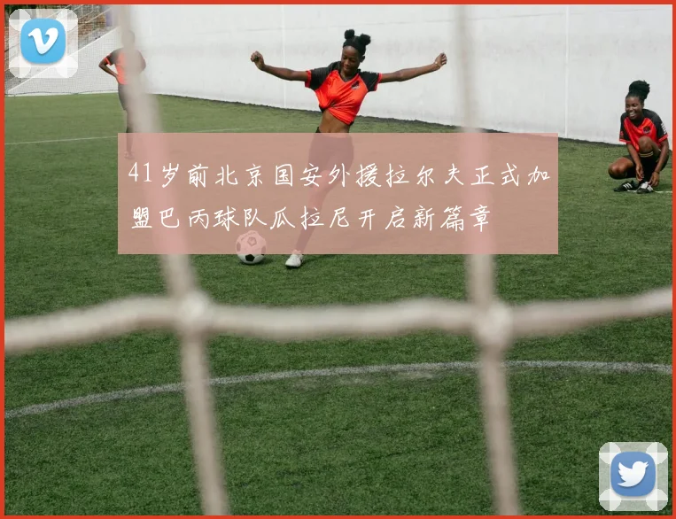 41岁前北京国安外援拉尔夫正式加盟巴丙球队瓜拉尼开启新篇章