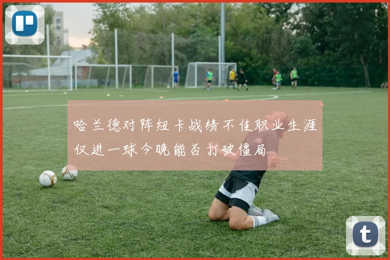 哈兰德对阵纽卡战绩不佳职业生涯仅进一球今晚能否打破僵局