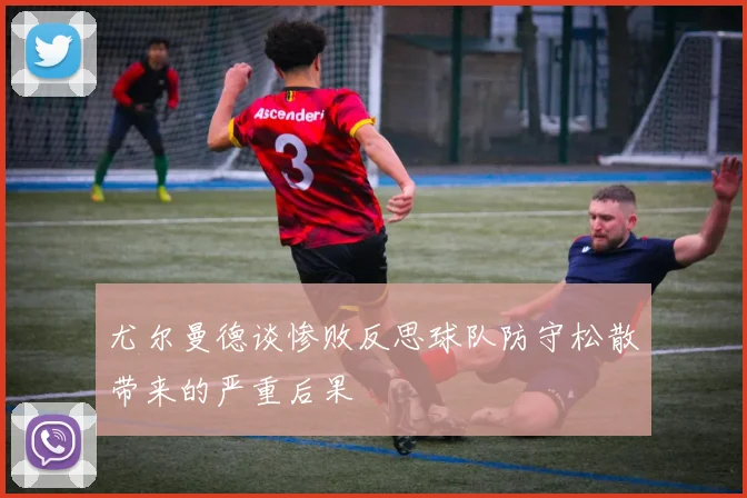 尤尔曼德谈惨败反思球队防守松散带来的严重后果