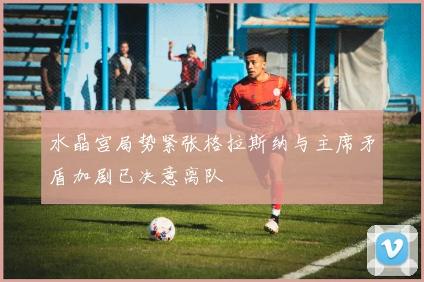 水晶宫局势紧张格拉斯纳与主席矛盾加剧已决意离队