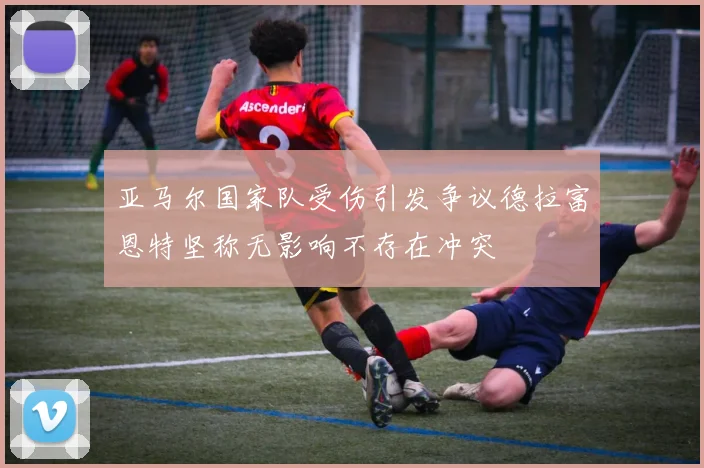 亚马尔国家队受伤引发争议德拉富恩特坚称无影响不存在冲突