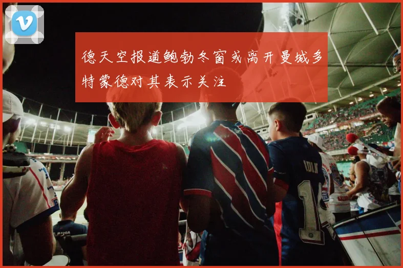 德天空报道鲍勃冬窗或离开曼城多特蒙德对其表示关注
