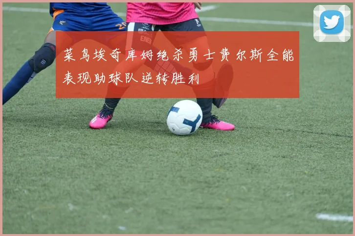 菜鸟埃奇库姆绝杀勇士费尔斯全能表现助球队逆转胜利