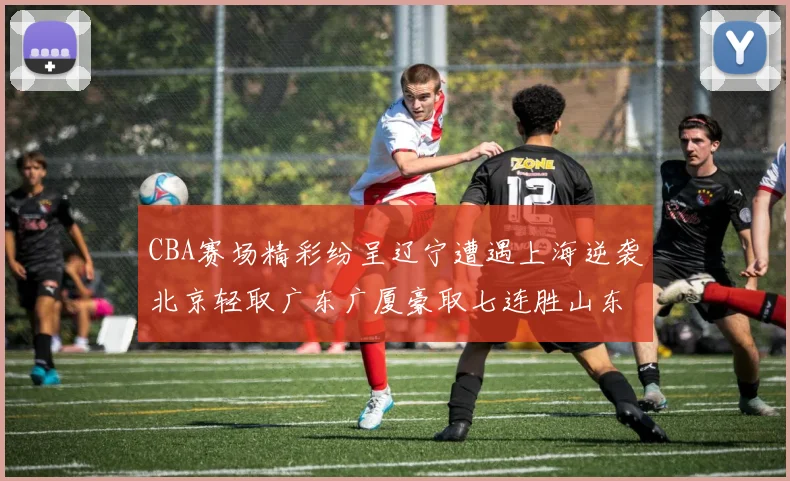CBA赛场精彩纷呈辽宁遭遇上海逆袭北京轻取广东广厦豪取七连胜山东战胜新疆