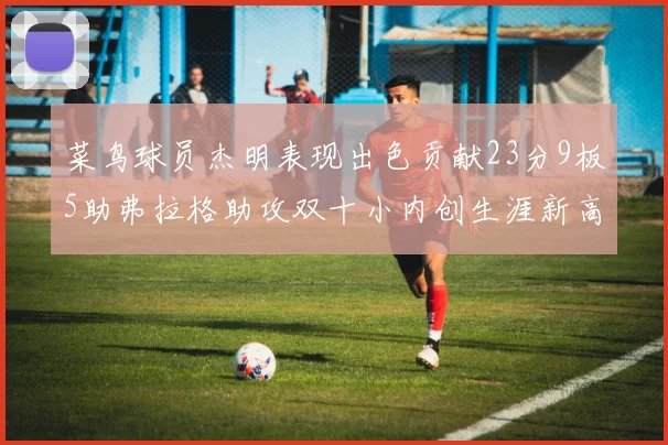 菜鸟球员杰明表现出色贡献23分9板5助弗拉格助攻双十小内创生涯新高17分