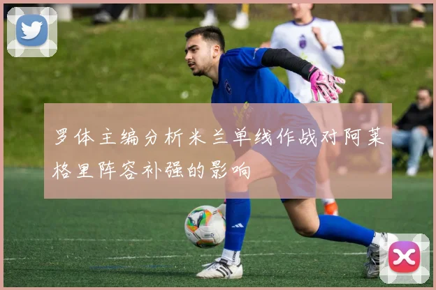 罗体主编分析米兰单线作战对阿莱格里阵容补强的影响