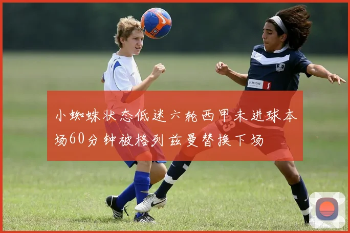小蜘蛛状态低迷六轮西甲未进球本场60分钟被格列兹曼替换下场