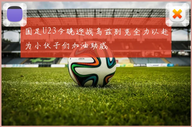 国足U23今晚迎战乌兹别克全力以赴为小伙子们加油助威