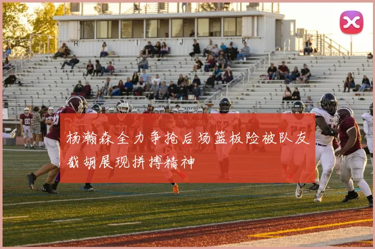 杨瀚森全力争抢后场篮板险被队友截胡展现拼搏精神