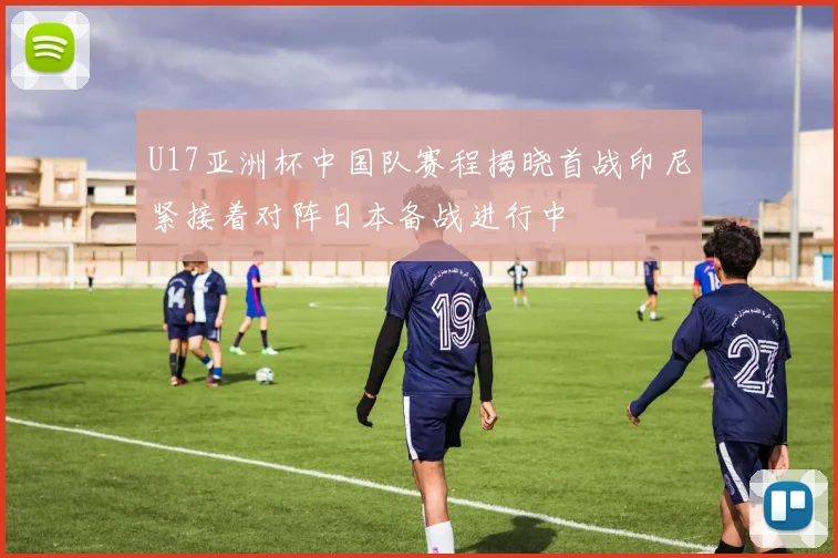 U17亚洲杯中国队赛程揭晓首战印尼紧接着对阵日本备战进行中