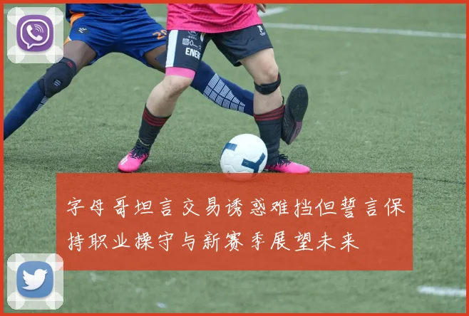字母哥坦言交易诱惑难挡但誓言保持职业操守与新赛季展望未来