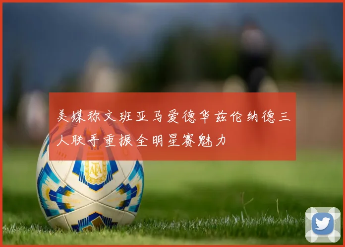 美媒称文班亚马爱德华兹伦纳德三人联手重振全明星赛魅力