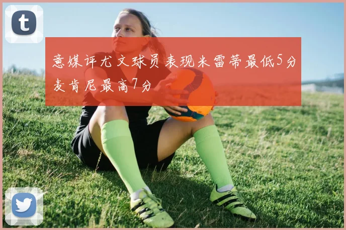 意媒评尤文球员表现米雷蒂最低5分麦肯尼最高7分