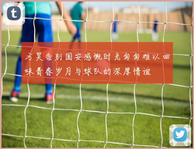 方昊告别国安感慨时光匆匆难以回味青春岁月与球队的深厚情谊